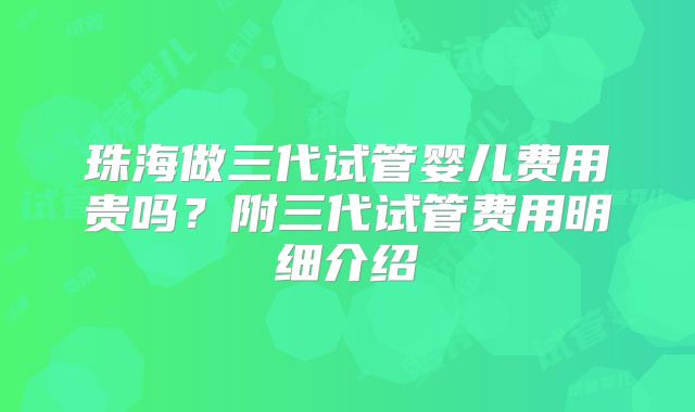 珠海做三代试管婴儿费用贵吗？附三代试管费用明细介绍