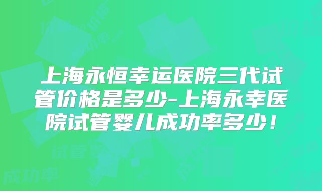 上海永恒幸运医院三代试管价格是多少-上海永幸医院试管婴儿成功率多少！