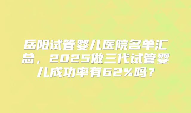 岳阳试管婴儿医院名单汇总，2025做三代试管婴儿成功率有62%吗？