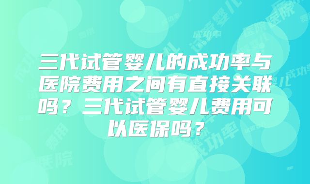 三代试管婴儿的成功率与医院费用之间有直接关联吗？三代试管婴儿费用可以医保吗？