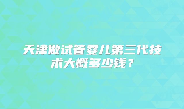 天津做试管婴儿第三代技术大概多少钱?