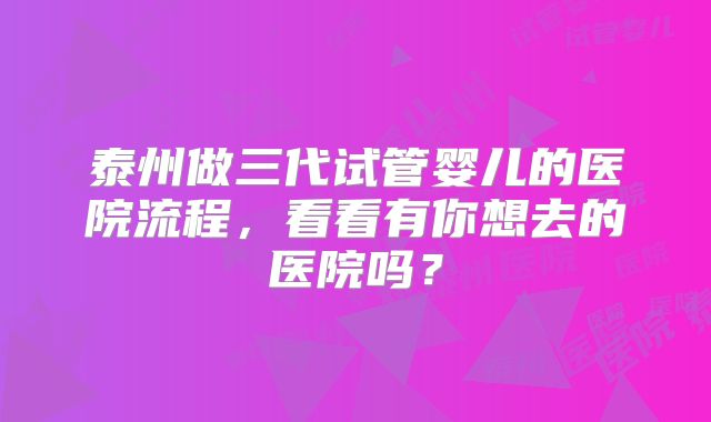 泰州做三代试管婴儿的医院流程，看看有你想去的医院吗？