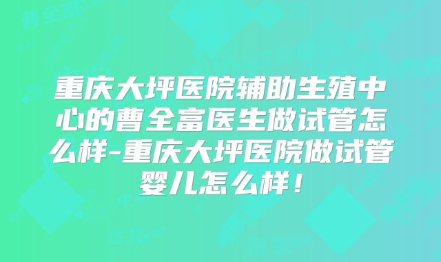 重庆大坪医院辅助生殖中心的曹全富医生做试管怎么样-重庆大坪医院做试管婴儿怎么样！