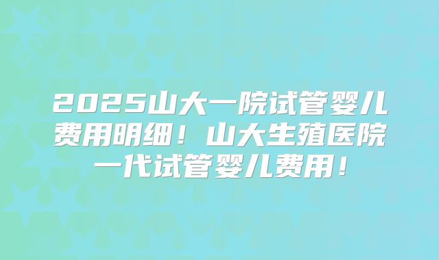 2025山大一院试管婴儿费用明细！山大生殖医院一代试管婴儿费用！