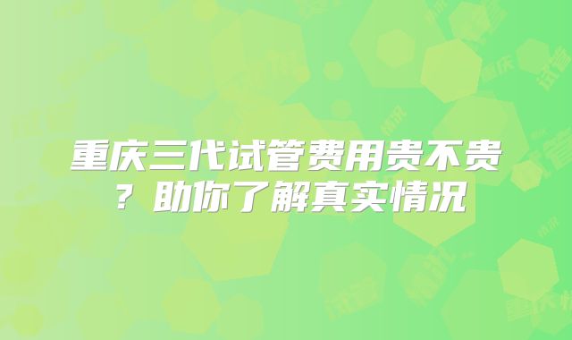 重庆三代试管费用贵不贵？助你了解真实情况