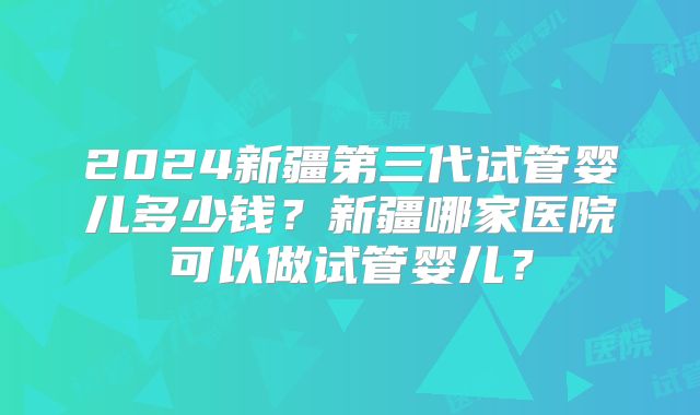 2024新疆第三代试管婴儿多少钱？新疆哪家医院可以做试管婴儿？