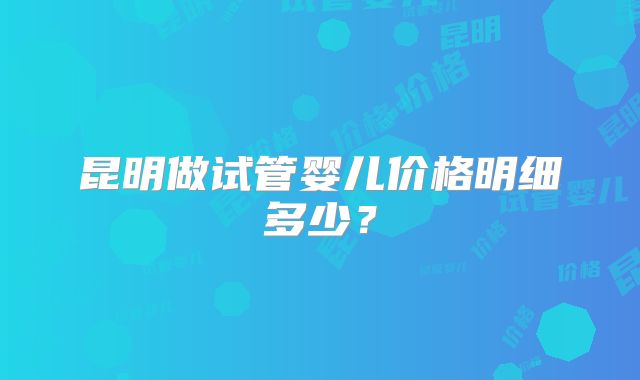 昆明做试管婴儿价格明细多少？