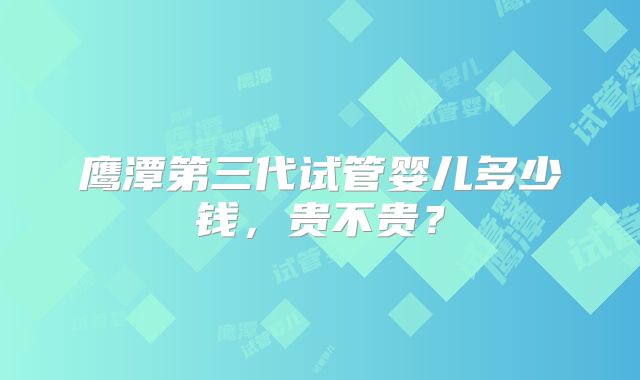 鹰潭第三代试管婴儿多少钱，贵不贵？