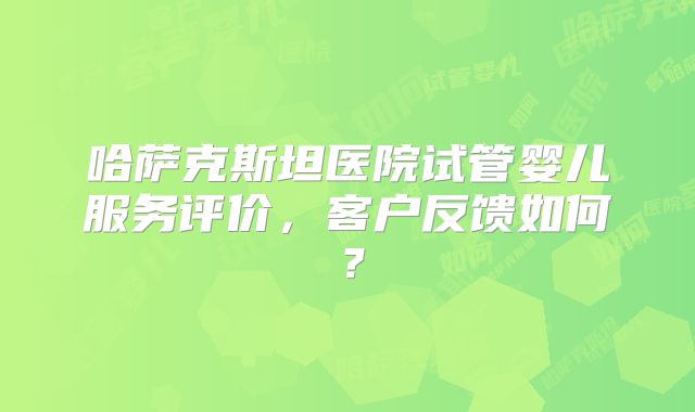 哈萨克斯坦医院试管婴儿服务评价，客户反馈如何？
