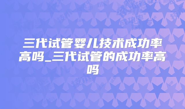 三代试管婴儿技术成功率高吗_三代试管的成功率高吗