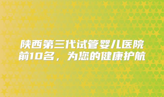 陕西第三代试管婴儿医院前10名,为您的健康护航
