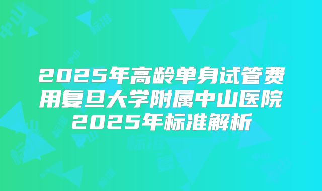 2025年高龄单身试管费用复旦大学附属中山医院2025年标准解析