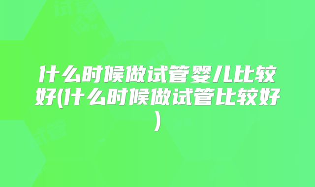 什么时候做试管婴儿比较好(什么时候做试管比较好)
