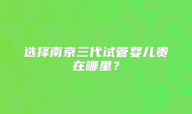 选择南京三代试管婴儿贵在哪里？