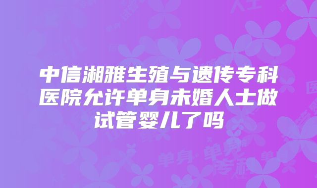 中信湘雅生殖与遗传专科医院允许单身未婚人士做试管婴儿了吗