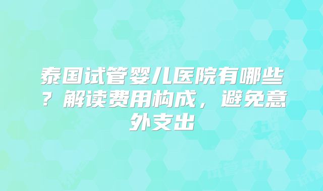 泰国试管婴儿医院有哪些?解读费用构成,避免意外支出