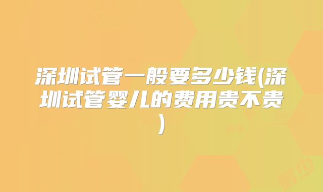 深圳试管一般要多少钱(深圳试管婴儿的费用贵不贵)