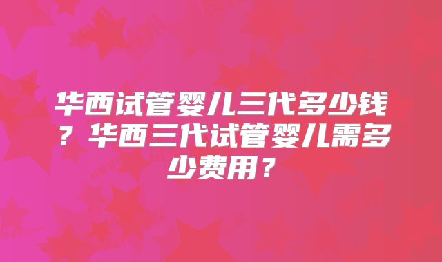 华西试管婴儿三代多少钱？华西三代试管婴儿需多少费用？