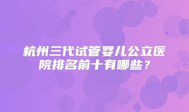 杭州三代试管婴儿公立医院排名前十有哪些?