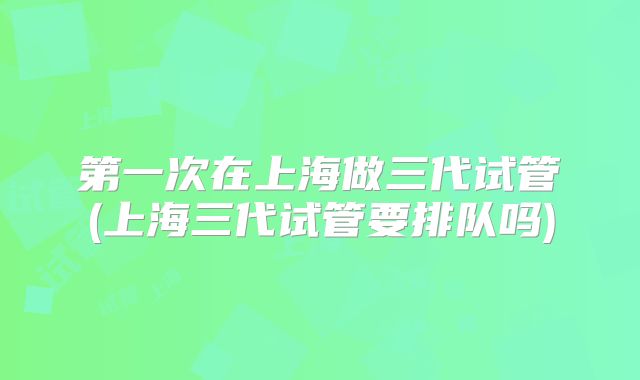 第一次在上海做三代试管(上海三代试管要排队吗)