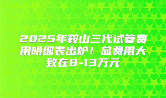 2025年鞍山三代试管费用明细表出炉！总费用大致在8-13万元