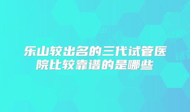 乐山较出名的三代试管医院比较靠谱的是哪些