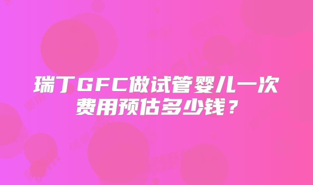 瑞丁GFC做试管婴儿一次费用预估多少钱？
