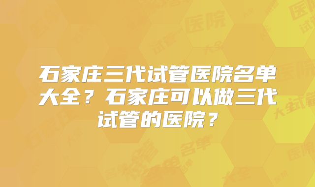 石家庄三代试管医院名单大全？石家庄可以做三代试管的医院？
