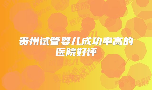 贵州试管婴儿成功率高的医院好评