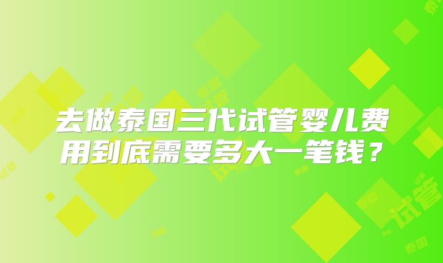 去做泰国三代试管婴儿费用到底需要多大一笔钱？