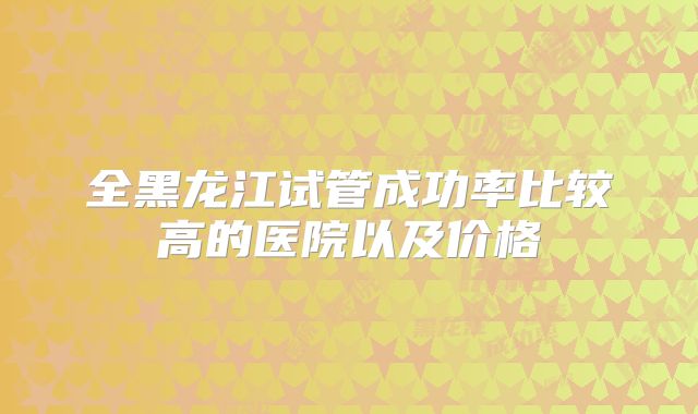 全黑龙江试管成功率比较高的医院以及价格