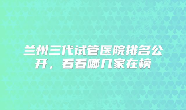 兰州三代试管医院排名公开，看看哪几家在榜