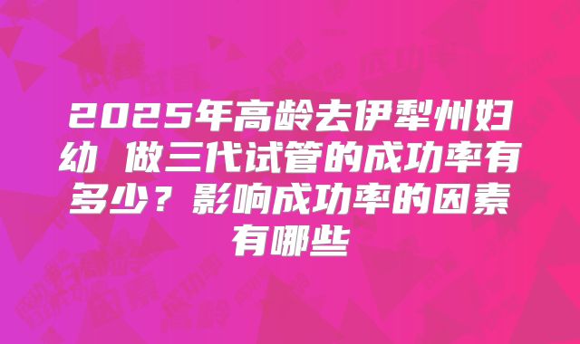 2025年高龄去伊犁州妇幼 做三代试管的成功率有多少？影响成功率的因素有哪些