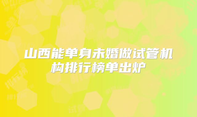 山西能单身未婚做试管机构排行榜单出炉