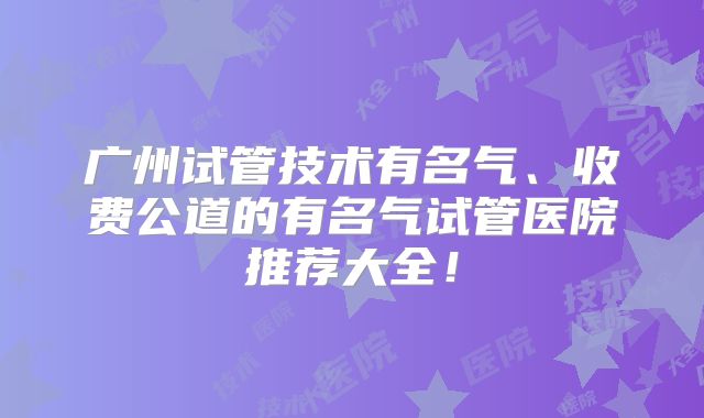 广州试管技术有名气、收费公道的有名气试管医院推荐大全！