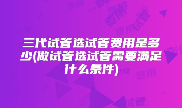 三代试管选试管费用是多少(做试管选试管需要满足什么条件)