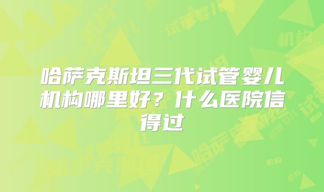 哈萨克斯坦三代试管婴儿机构哪里好？什么医院信得过