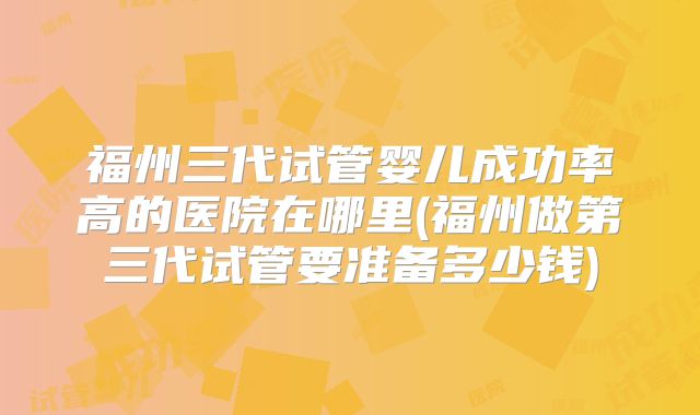 福州三代试管婴儿成功率高的医院在哪里(福州做第三代试管要准备多少钱)