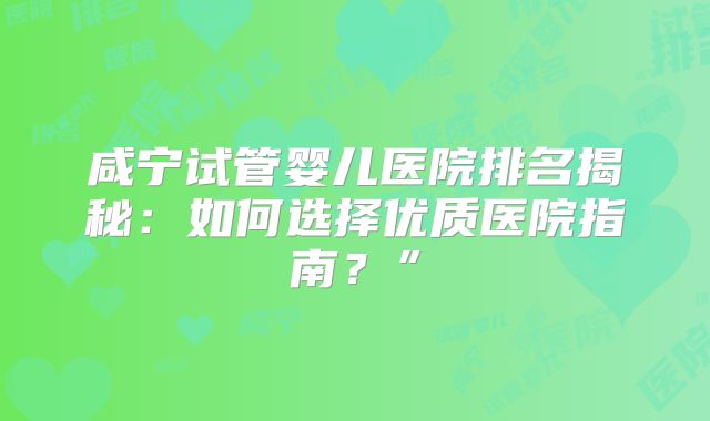 咸宁试管婴儿医院排名揭秘:如何选择优质医院指南?”