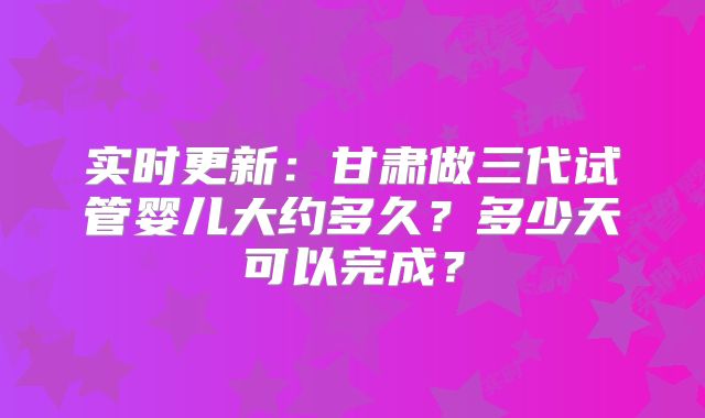 实时更新：甘肃做三代试管婴儿大约多久？多少天可以完成？