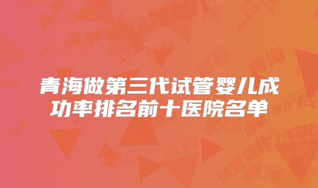 青海做第三代试管婴儿成功率排名前十医院名单