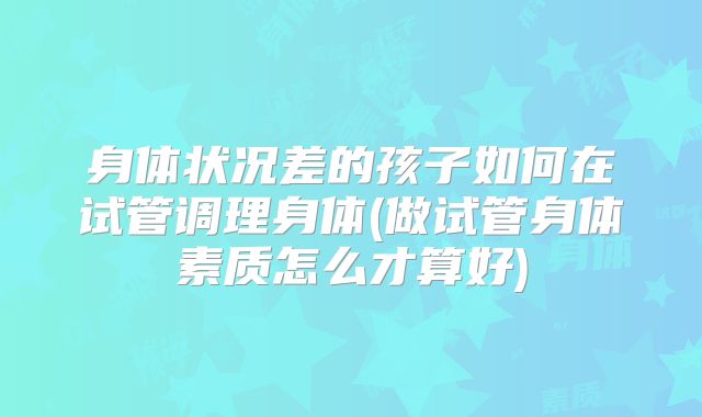身体状况差的孩子如何在试管调理身体(做试管身体素质怎么才算好)