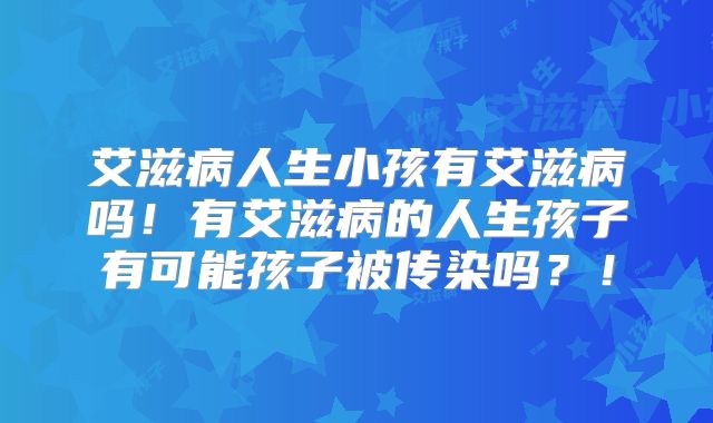 艾滋病人生小孩有艾滋病吗！有艾滋病的人生孩子有可能孩子被传染吗？！