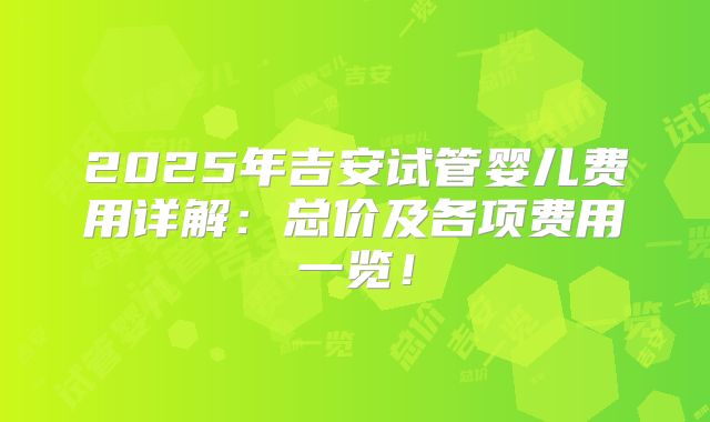 2025年吉安试管婴儿费用详解：总价及各项费用一览！