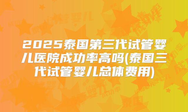 2025泰国第三代试管婴儿医院成功率高吗(泰国三代试管婴儿总体费用)