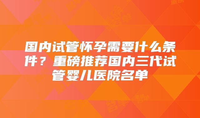 国内试管怀孕需要什么条件?重磅推荐国内三代试管婴儿医院名单