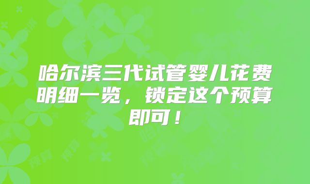 哈尔滨三代试管婴儿花费明细一览，锁定这个预算即可！