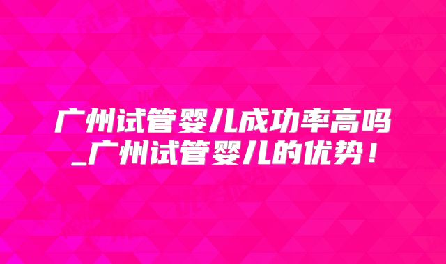 广州试管婴儿成功率高吗_广州试管婴儿的优势！