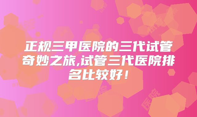 正规三甲医院的三代试管奇妙之旅,试管三代医院排名比较好！