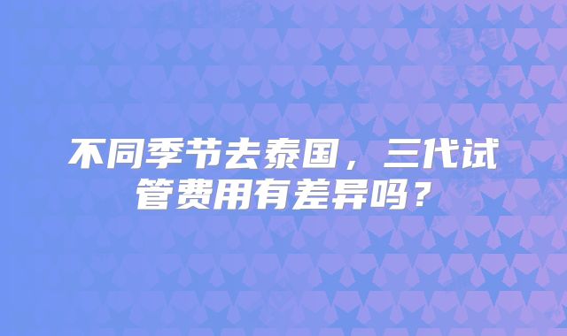 不同季节去泰国,三代试管费用有差异吗?